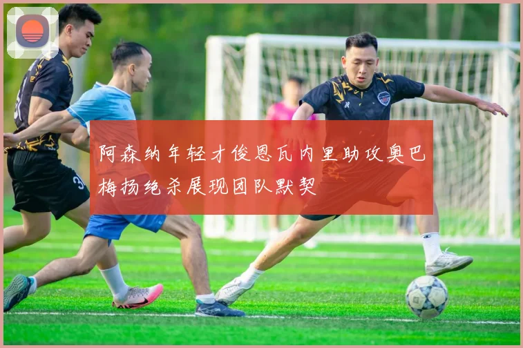 阿森纳年轻才俊恩瓦内里助攻奥巴梅扬绝杀展现团队默契