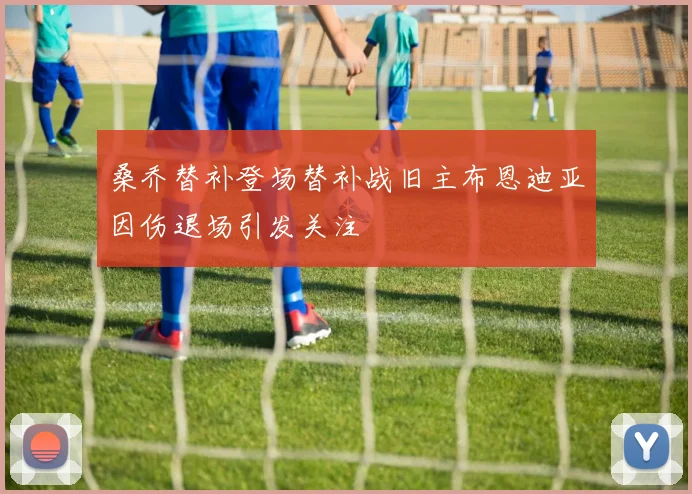 桑乔替补登场替补战旧主布恩迪亚因伤退场引发关注