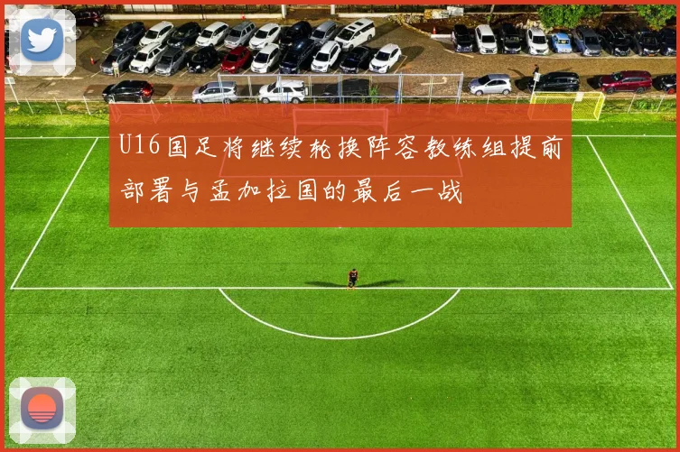 U16国足将继续轮换阵容教练组提前部署与孟加拉国的最后一战