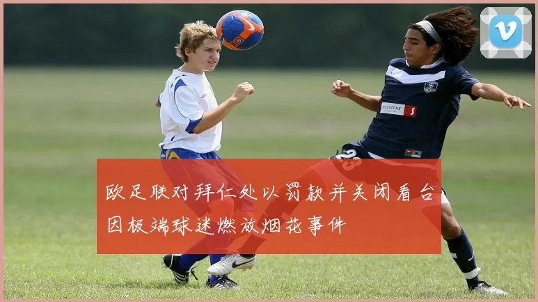 欧足联对拜仁处以罚款并关闭看台因极端球迷燃放烟花事件