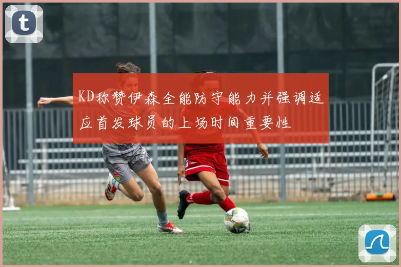 KD称赞伊森全能防守能力并强调适应首发球员的上场时间重要性