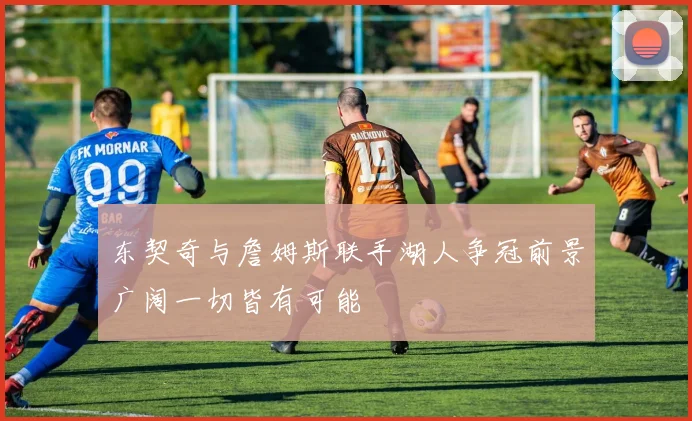 东契奇与詹姆斯联手湖人争冠前景广阔一切皆有可能