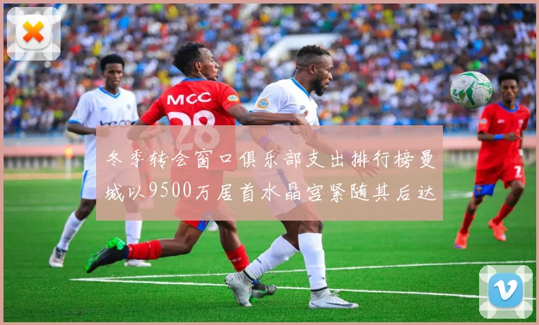 冬季转会窗口俱乐部支出排行榜曼城以9500万居首水晶宫紧随其后达8970万