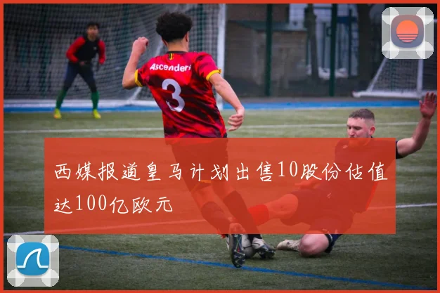 西媒报道皇马计划出售10股份估值达100亿欧元