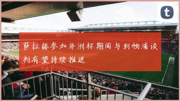 萨拉赫参加非洲杯期间与利物浦谈判有望持续推进