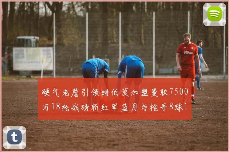 硬气老詹引领姆伯莫加盟曼联7500万18轮战绩斩红军蓝月与枪手8球1助