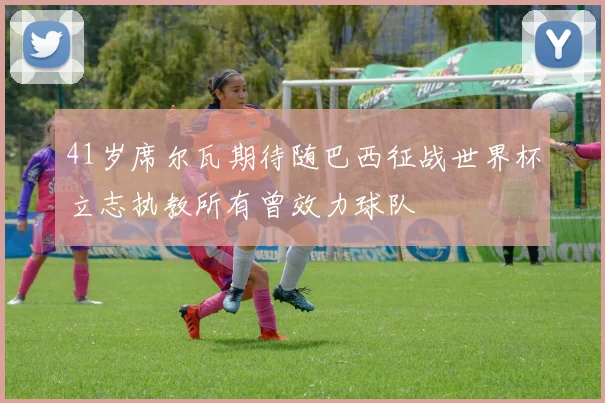 41岁席尔瓦期待随巴西征战世界杯立志执教所有曾效力球队