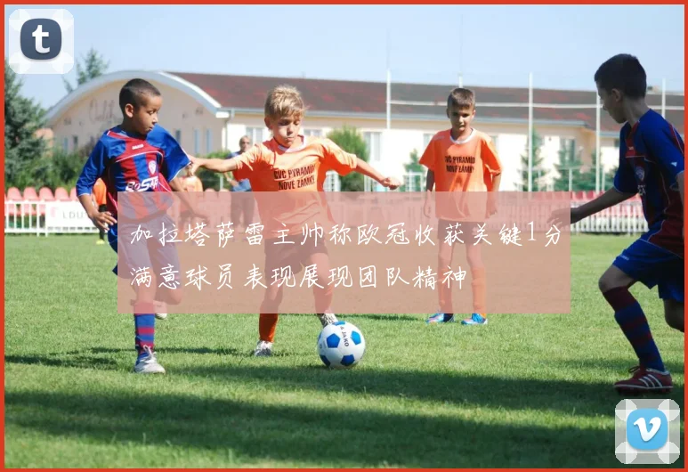 加拉塔萨雷主帅称欧冠收获关键1分满意球员表现展现团队精神