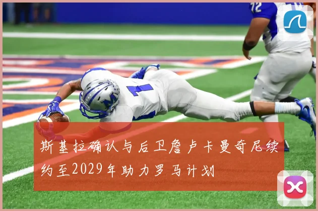 斯基拉确认与后卫詹卢卡曼奇尼续约至2029年助力罗马计划