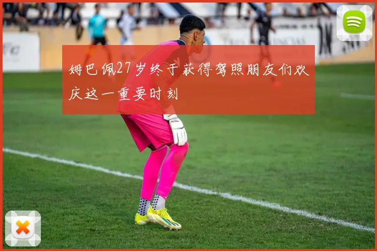 姆巴佩27岁终于获得驾照朋友们欢庆这一重要时刻