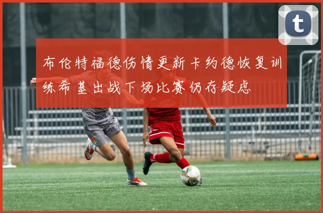 布伦特福德伤情更新卡约德恢复训练希基出战下场比赛仍存疑虑