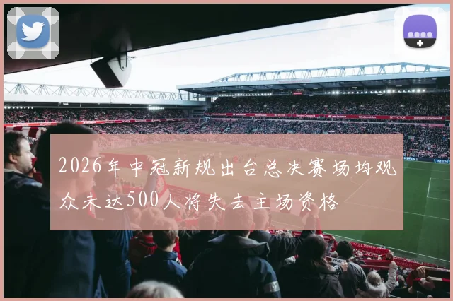 2026年中冠新规出台总决赛场均观众未达500人将失去主场资格