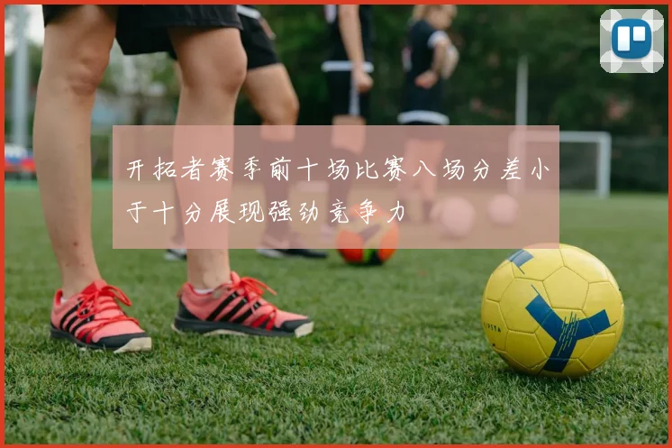 开拓者赛季前十场比赛八场分差小于十分展现强劲竞争力