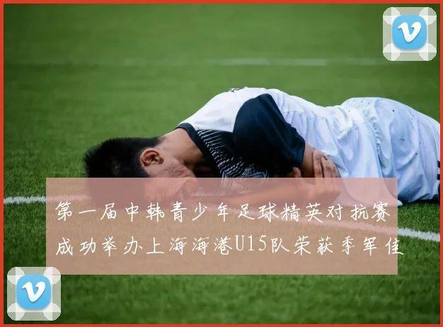 第一届中韩青少年足球精英对抗赛成功举办上海海港U15队荣获季军佳绩