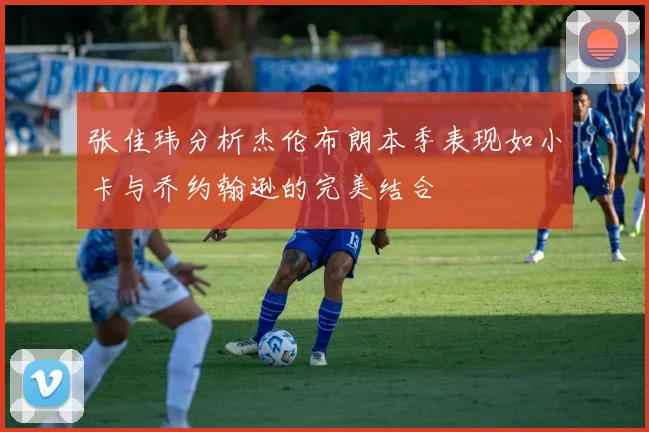 张佳玮分析杰伦布朗本季表现如小卡与乔约翰逊的完美结合
