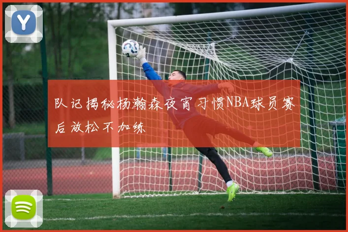 队记揭秘杨瀚森夜宵习惯NBA球员赛后放松不加练