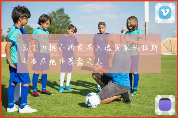 戈丁力挺小西蒙尼入选国家队称斯卡洛尼绝非愚蠢之人