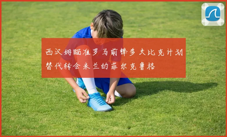 西汉姆瞄准罗马前锋多夫比克计划替代转会米兰的菲尔克鲁格