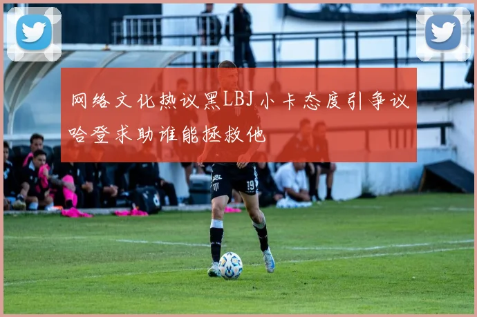 网络文化热议黑LBJ小卡态度引争议哈登求助谁能拯救他