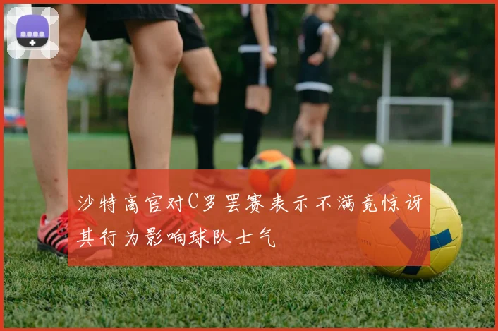 沙特高官对C罗罢赛表示不满竟惊讶其行为影响球队士气