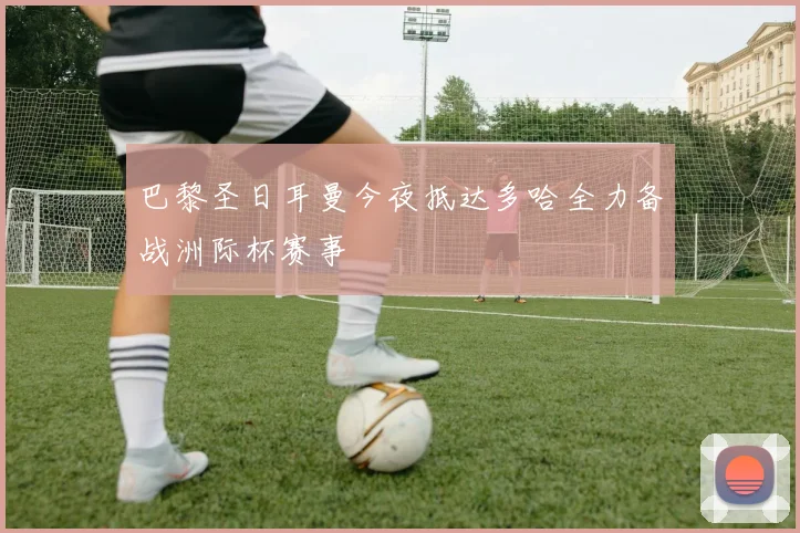巴黎圣日耳曼今夜抵达多哈全力备战洲际杯赛事