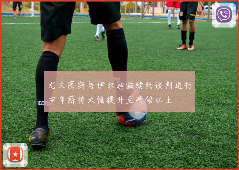 尤文图斯与伊尔迪兹续约谈判进行中年薪将大幅提升至两倍以上