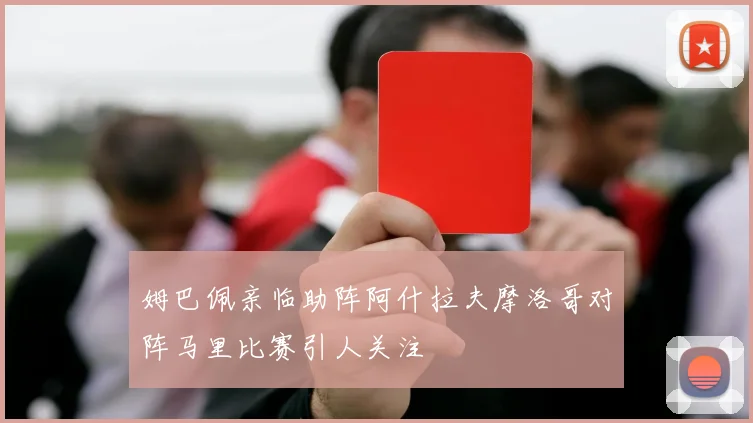 姆巴佩亲临助阵阿什拉夫摩洛哥对阵马里比赛引人关注