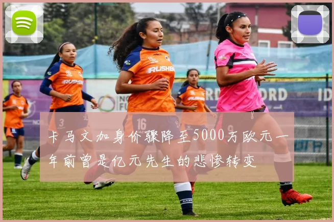 卡马文加身价骤降至5000万欧元一年前曾是亿元先生的悲惨转变