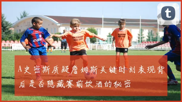 A史密斯质疑詹姆斯关键时刻表现背后是否隐藏赛前饮酒的秘密