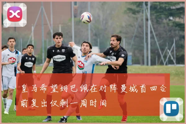 皇马希望姆巴佩在对阵曼城首回合前复出仅剩一周时间