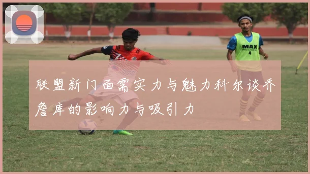 联盟新门面需实力与魅力科尔谈乔詹库的影响力与吸引力