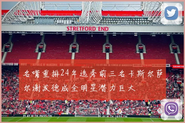 名嘴重排24年选秀前三名卡斯尔萨尔谢泼德成全明星潜力巨大