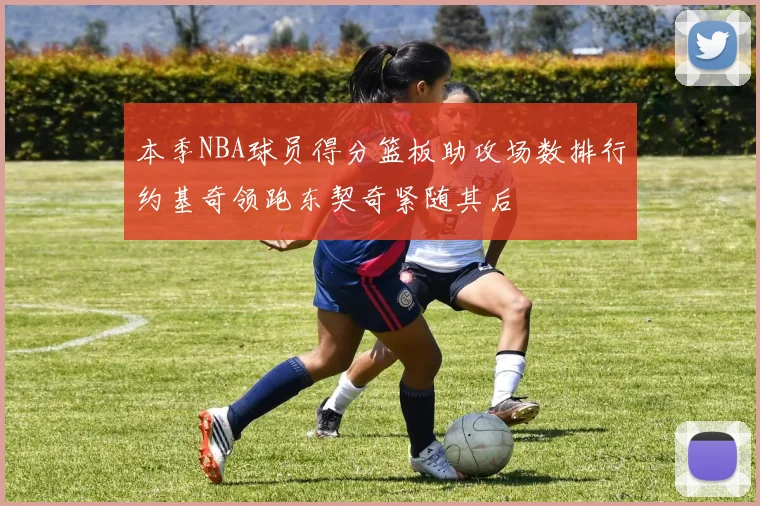 本季NBA球员得分篮板助攻场数排行约基奇领跑东契奇紧随其后