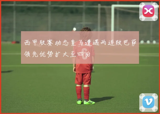 西甲联赛动态皇马遭遇两连败巴萨领先优势扩大至四分