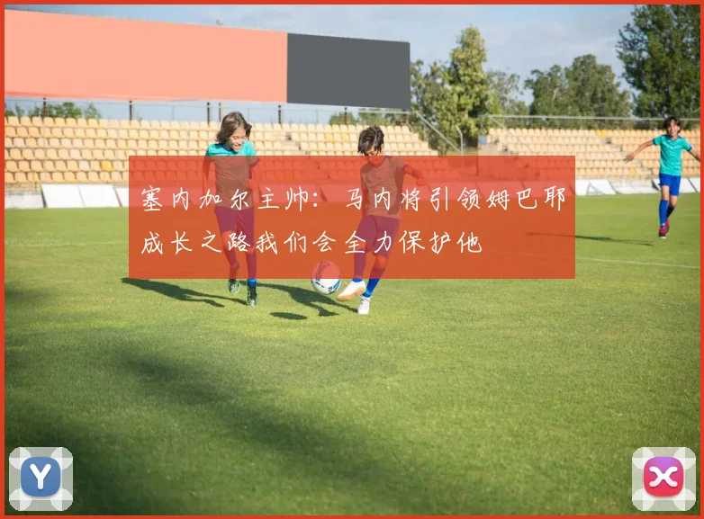 塞内加尔主帅：马内将引领姆巴耶成长之路我们会全力保护他