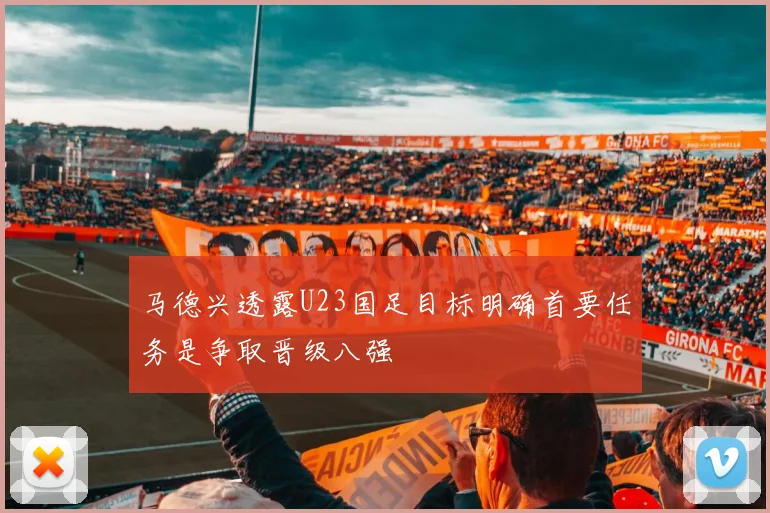 马德兴透露U23国足目标明确首要任务是争取晋级八强