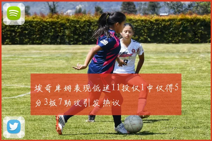 埃奇库姆表现低迷11投仅1中仅得5分3板7助攻引发热议