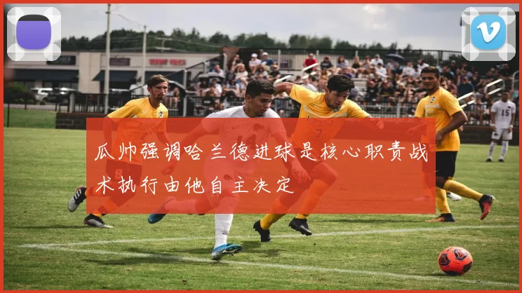 瓜帅强调哈兰德进球是核心职责战术执行由他自主决定