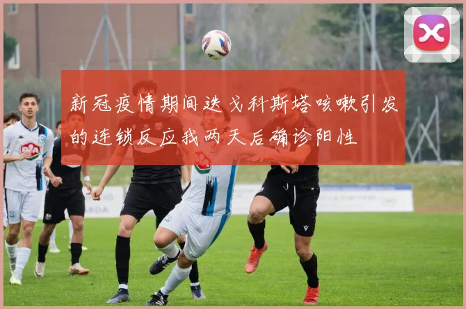 新冠疫情期间迭戈科斯塔咳嗽引发的连锁反应我两天后确诊阳性