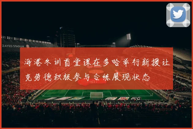 海港冬训首堂课在多哈举行新援让克劳德积极参与合练展现状态