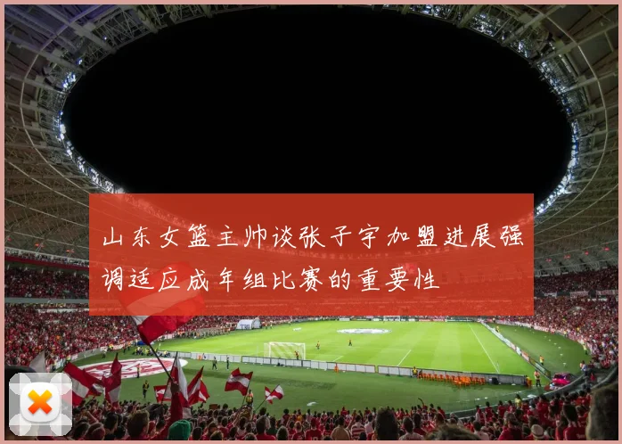 山东女篮主帅谈张子宇加盟进展强调适应成年组比赛的重要性