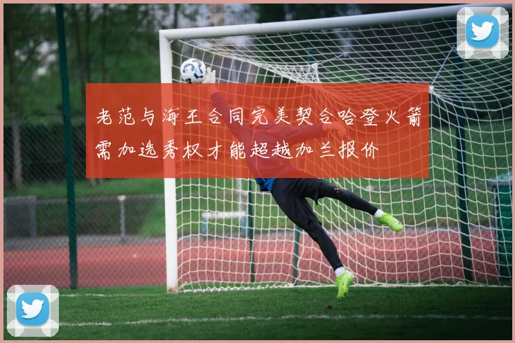 老范与海王合同完美契合哈登火箭需加选秀权才能超越加兰报价